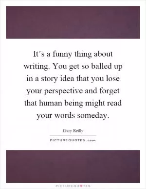 It’s a funny thing about writing. You get so balled up in a story idea that you lose your perspective and forget that human being might read your words someday Picture Quote #1