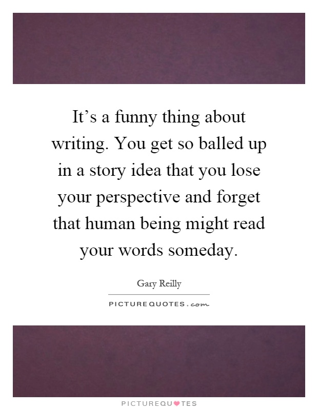 It's a funny thing about writing. You get so balled up in a story idea that you lose your perspective and forget that human being might read your words someday Picture Quote #1
