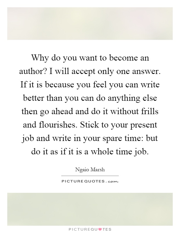 Why do you want to become an author? I will accept only one answer. If it is because you feel you can write better than you can do anything else then go ahead and do it without frills and flourishes. Stick to your present job and write in your spare time: but do it as if it is a whole time job Picture Quote #1