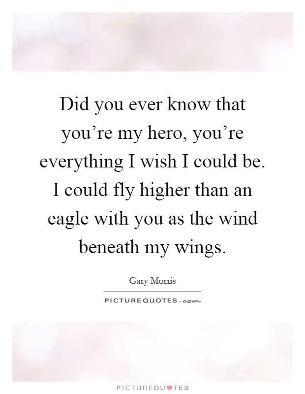 Did you ever know that you're my hero, you're everything I wish I could be. I could fly higher than an eagle with you as the wind beneath my wings Picture Quote #1