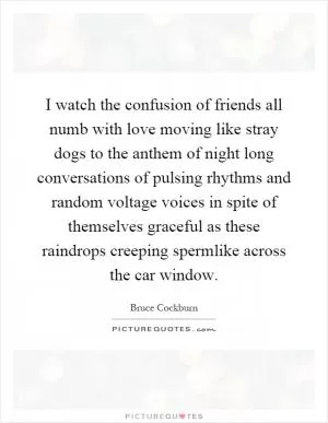 I watch the confusion of friends all numb with love moving like stray dogs to the anthem of night long conversations of pulsing rhythms and random voltage voices in spite of themselves graceful as these raindrops creeping spermlike across the car window Picture Quote #1