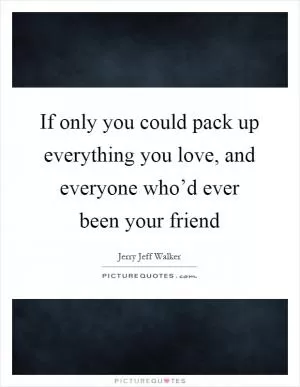 If only you could pack up everything you love, and everyone who’d ever been your friend Picture Quote #1