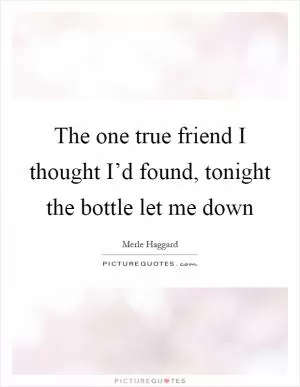 The one true friend I thought I’d found, tonight the bottle let me down Picture Quote #1