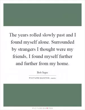 The years rolled slowly past and I found myself alone. Surrounded by strangers I thought were my friends, I found myself further and further from my home Picture Quote #1