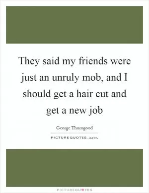 They said my friends were just an unruly mob, and I should get a hair cut and get a new job Picture Quote #1