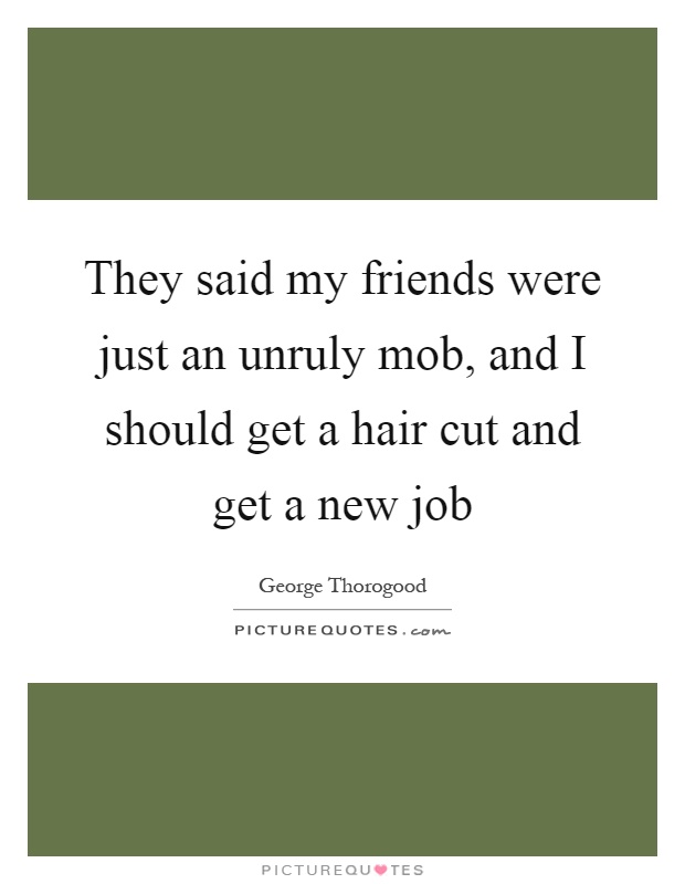 They said my friends were just an unruly mob, and I should get a hair cut and get a new job Picture Quote #1