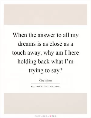 When the answer to all my dreams is as close as a touch away, why am I here holding back what I’m trying to say? Picture Quote #1