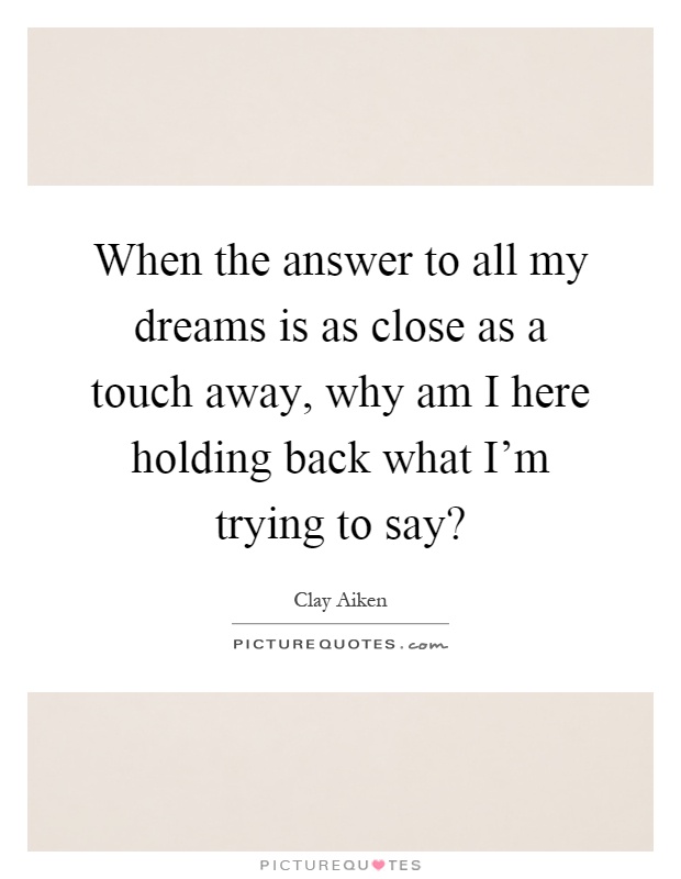 When the answer to all my dreams is as close as a touch away, why am I here holding back what I'm trying to say? Picture Quote #1