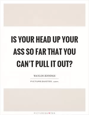 Is your head up your ass so far that you can’t pull it out? Picture Quote #1