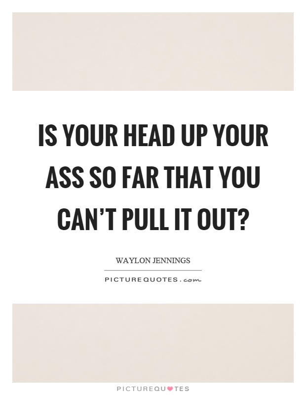Is your head up your ass so far that you can't pull it out? Picture Quote #1
