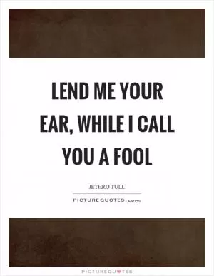 Lend me your ear, while I call you a fool Picture Quote #1