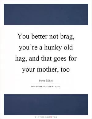 You better not brag, you’re a hunky old hag, and that goes for your mother, too Picture Quote #1