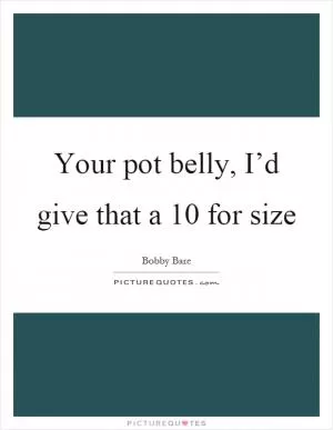 Your pot belly, I’d give that a 10 for size Picture Quote #1