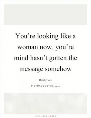 You’re looking like a woman now, you’re mind hasn’t gotten the message somehow Picture Quote #1