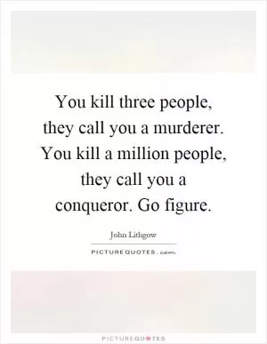 You kill three people, they call you a murderer. You kill a million people, they call you a conqueror. Go figure Picture Quote #1