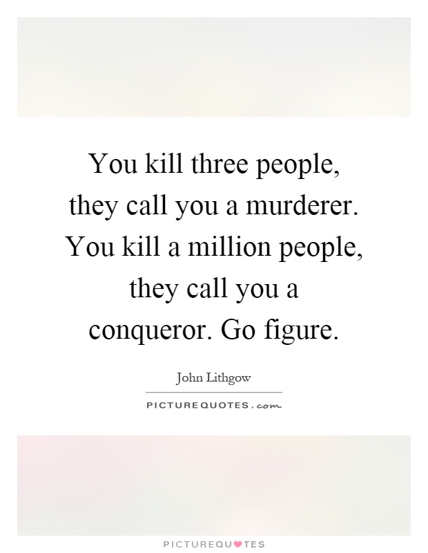 You kill three people, they call you a murderer. You kill a million people, they call you a conqueror. Go figure Picture Quote #1
