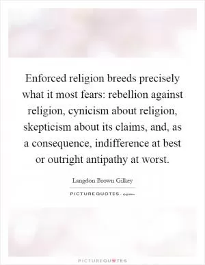 Enforced religion breeds precisely what it most fears: rebellion against religion, cynicism about religion, skepticism about its claims, and, as a consequence, indifference at best or outright antipathy at worst Picture Quote #1