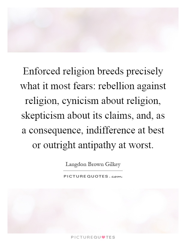 Enforced religion breeds precisely what it most fears: rebellion against religion, cynicism about religion, skepticism about its claims, and, as a consequence, indifference at best or outright antipathy at worst Picture Quote #1