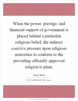When the power, prestige, and financial support of government is placed behind a particular religious belief, the indirect coercive pressure upon religious minorities to conform to the prevailing officially approved religion is plain Picture Quote #1