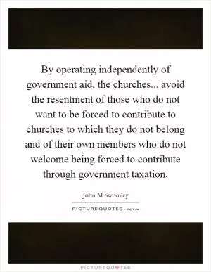By operating independently of government aid, the churches... avoid the resentment of those who do not want to be forced to contribute to churches to which they do not belong and of their own members who do not welcome being forced to contribute through government taxation Picture Quote #1