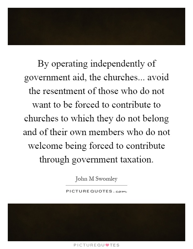 By operating independently of government aid, the churches... avoid the resentment of those who do not want to be forced to contribute to churches to which they do not belong and of their own members who do not welcome being forced to contribute through government taxation Picture Quote #1