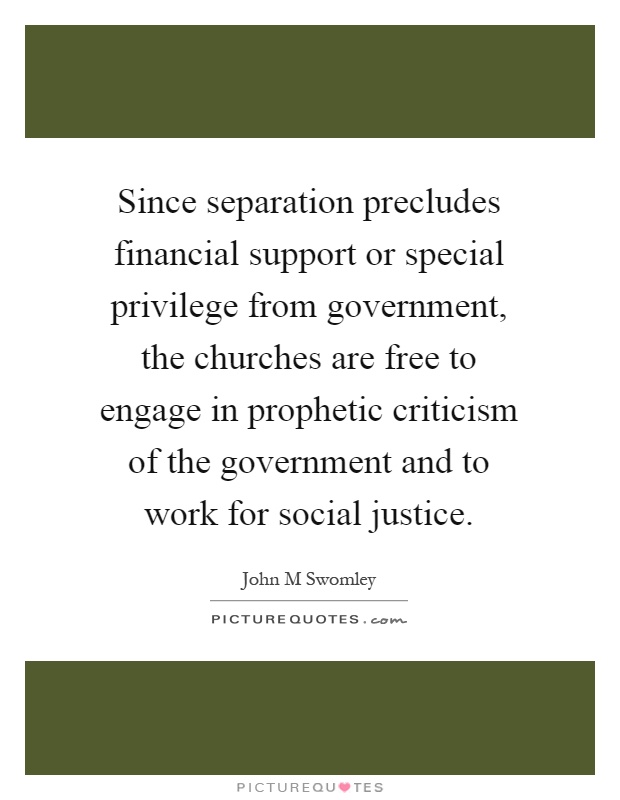 Since separation precludes financial support or special privilege from government, the churches are free to engage in prophetic criticism of the government and to work for social justice Picture Quote #1