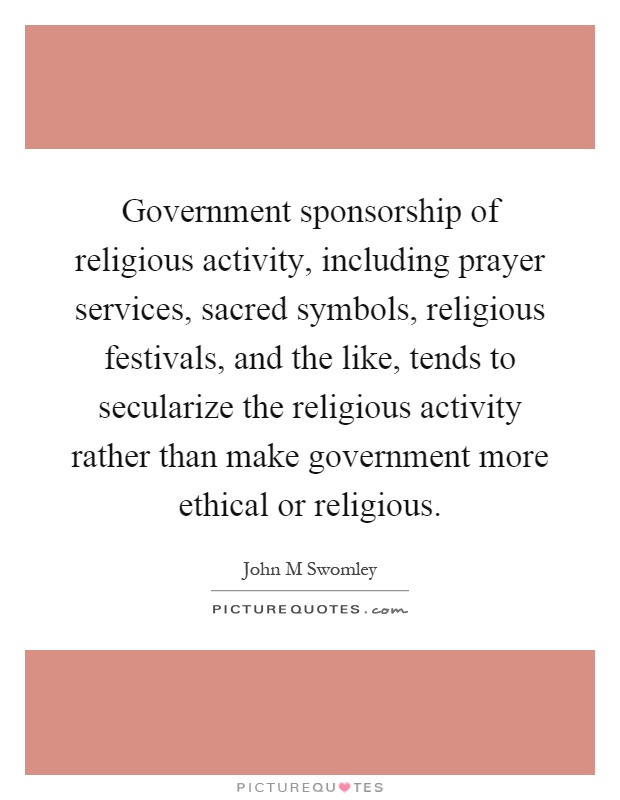 Government sponsorship of religious activity, including prayer services, sacred symbols, religious festivals, and the like, tends to secularize the religious activity rather than make government more ethical or religious Picture Quote #1