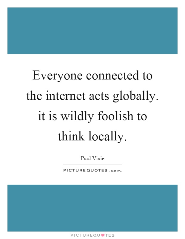 Everyone connected to the internet acts globally. it is wildly foolish to think locally Picture Quote #1