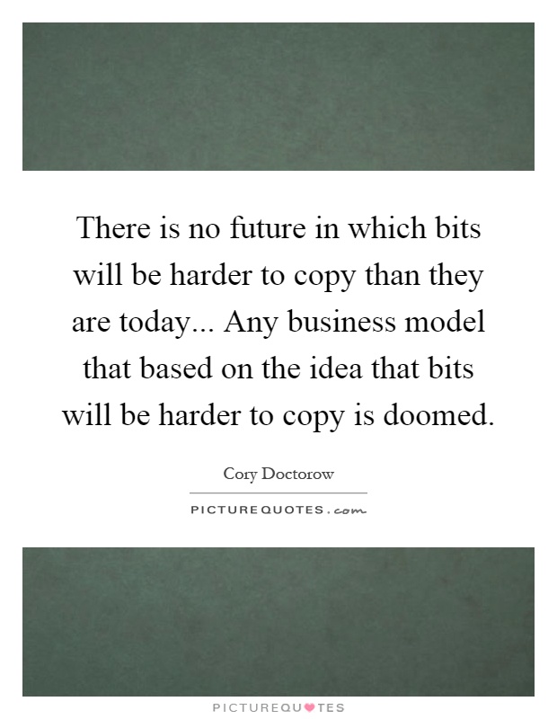 There is no future in which bits will be harder to copy than they are today... Any business model that based on the idea that bits will be harder to copy is doomed Picture Quote #1