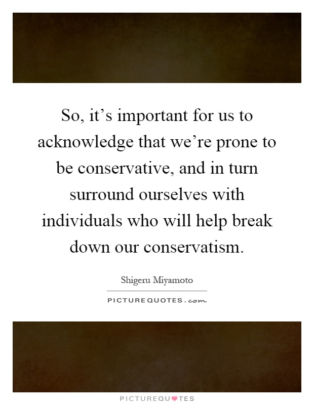 So, it's important for us to acknowledge that we're prone to be conservative, and in turn surround ourselves with individuals who will help break down our conservatism Picture Quote #1