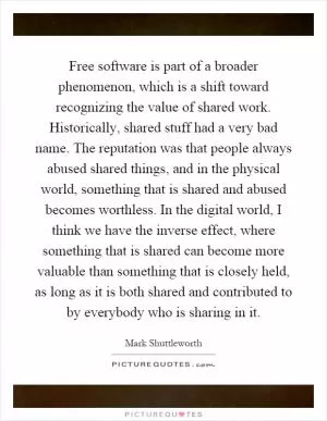 Free software is part of a broader phenomenon, which is a shift toward recognizing the value of shared work. Historically, shared stuff had a very bad name. The reputation was that people always abused shared things, and in the physical world, something that is shared and abused becomes worthless. In the digital world, I think we have the inverse effect, where something that is shared can become more valuable than something that is closely held, as long as it is both shared and contributed to by everybody who is sharing in it Picture Quote #1