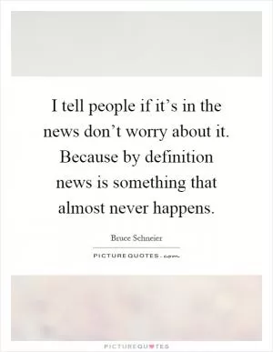 I tell people if it’s in the news don’t worry about it. Because by definition news is something that almost never happens Picture Quote #1