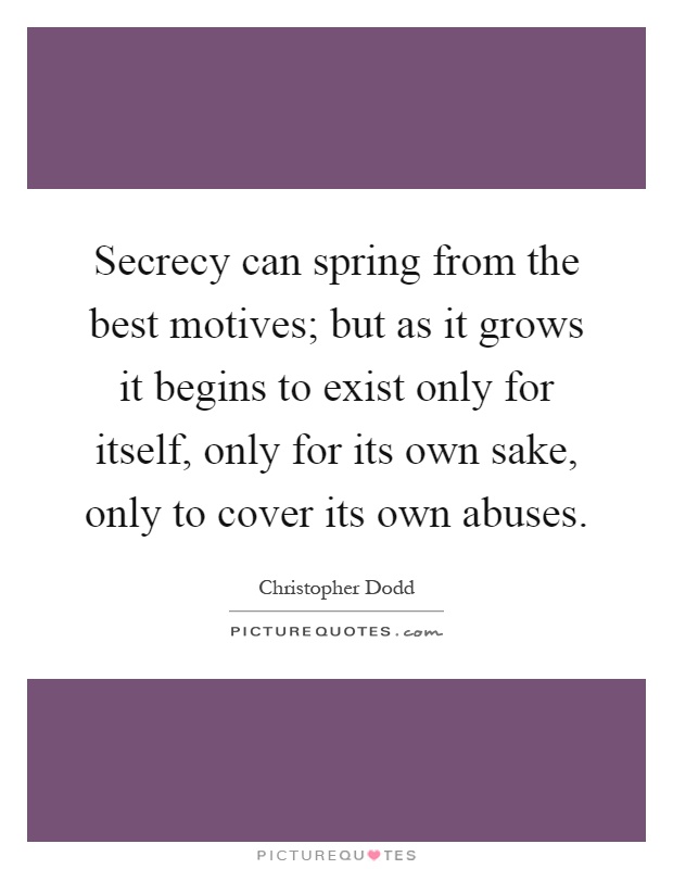 Secrecy can spring from the best motives; but as it grows it begins to exist only for itself, only for its own sake, only to cover its own abuses Picture Quote #1