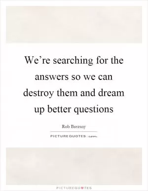 We’re searching for the answers so we can destroy them and dream up better questions Picture Quote #1