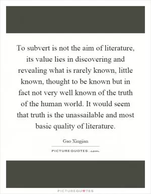 To subvert is not the aim of literature, its value lies in discovering and revealing what is rarely known, little known, thought to be known but in fact not very well known of the truth of the human world. It would seem that truth is the unassailable and most basic quality of literature Picture Quote #1