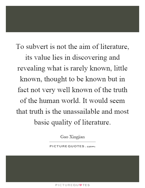 To subvert is not the aim of literature, its value lies in discovering and revealing what is rarely known, little known, thought to be known but in fact not very well known of the truth of the human world. It would seem that truth is the unassailable and most basic quality of literature Picture Quote #1
