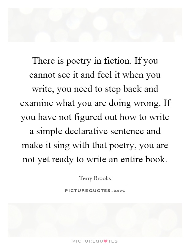 There is poetry in fiction. If you cannot see it and feel it when you write, you need to step back and examine what you are doing wrong. If you have not figured out how to write a simple declarative sentence and make it sing with that poetry, you are not yet ready to write an entire book Picture Quote #1