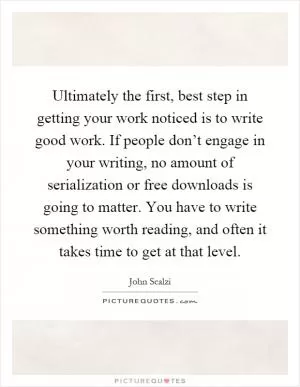 Ultimately the first, best step in getting your work noticed is to write good work. If people don’t engage in your writing, no amount of serialization or free downloads is going to matter. You have to write something worth reading, and often it takes time to get at that level Picture Quote #1