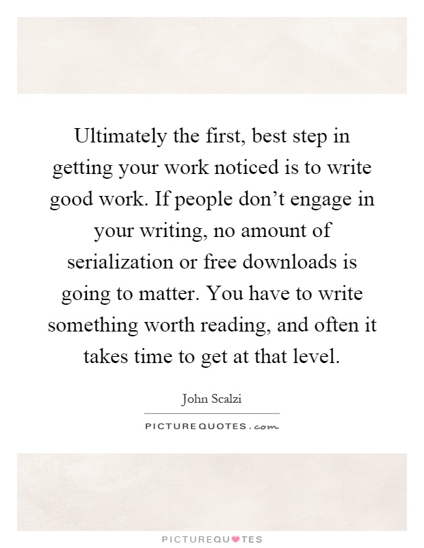 Ultimately the first, best step in getting your work noticed is to write good work. If people don't engage in your writing, no amount of serialization or free downloads is going to matter. You have to write something worth reading, and often it takes time to get at that level Picture Quote #1