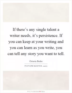 If there’s any single talent a writer needs, it’s persistence. If you can keep at your writing and you can learn as you write, you can tell any story you want to tell Picture Quote #1