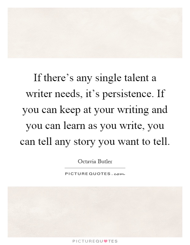 If there's any single talent a writer needs, it's persistence. If you can keep at your writing and you can learn as you write, you can tell any story you want to tell Picture Quote #1