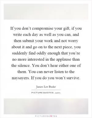 If you don’t compromise your gift, if you write each day as well as you can, and then submit your work and not worry about it and go on to the next piece, you suddenly find oddly enough that you’re no more interested in the applause than the silence. You don’t hear either one of them. You can never listen to the naysayers. If you do you won’t survive Picture Quote #1