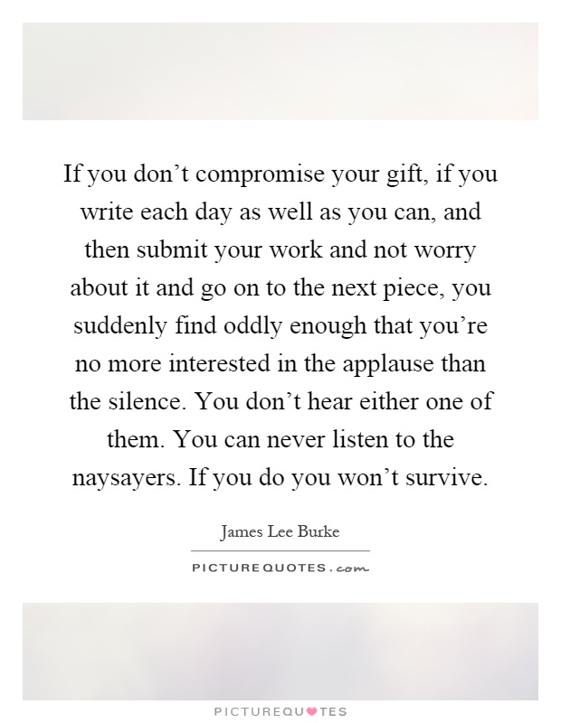 If you don't compromise your gift, if you write each day as well as you can, and then submit your work and not worry about it and go on to the next piece, you suddenly find oddly enough that you're no more interested in the applause than the silence. You don't hear either one of them. You can never listen to the naysayers. If you do you won't survive Picture Quote #1