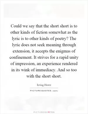 Could we say that the short short is to other kinds of fiction somewhat as the lyric is to other kinds of poetry? The lyric does not seek meaning through extension, it accepts the enigmas of confinement. It strives for a rapid unity of impression, an experience rendered in its wink of immediacy. And so too with the short short Picture Quote #1
