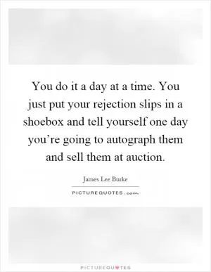You do it a day at a time. You just put your rejection slips in a shoebox and tell yourself one day you’re going to autograph them and sell them at auction Picture Quote #1
