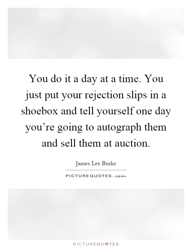 You do it a day at a time. You just put your rejection slips in a shoebox and tell yourself one day you're going to autograph them and sell them at auction Picture Quote #1