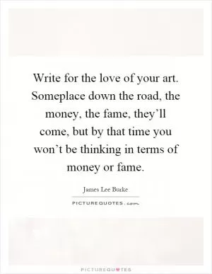 Write for the love of your art. Someplace down the road, the money, the fame, they’ll come, but by that time you won’t be thinking in terms of money or fame Picture Quote #1