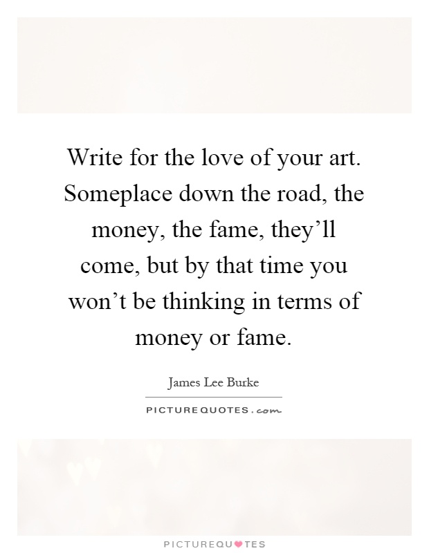 Write for the love of your art. Someplace down the road, the money, the fame, they'll come, but by that time you won't be thinking in terms of money or fame Picture Quote #1