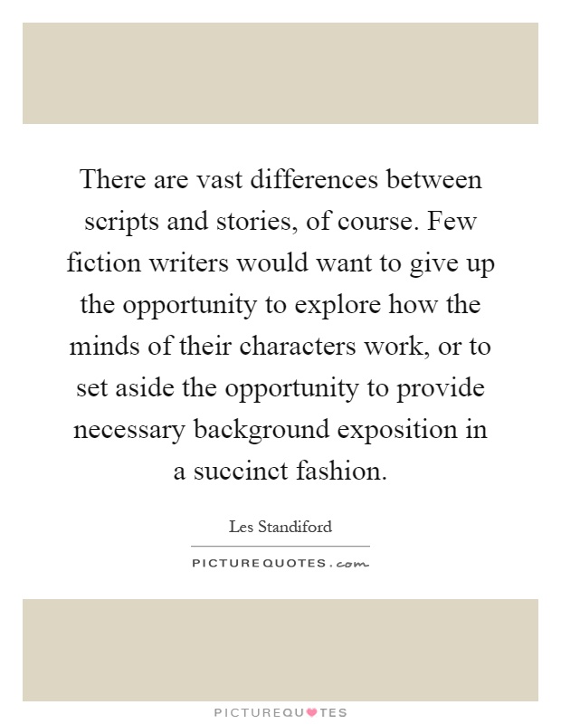 There are vast differences between scripts and stories, of course. Few fiction writers would want to give up the opportunity to explore how the minds of their characters work, or to set aside the opportunity to provide necessary background exposition in a succinct fashion Picture Quote #1