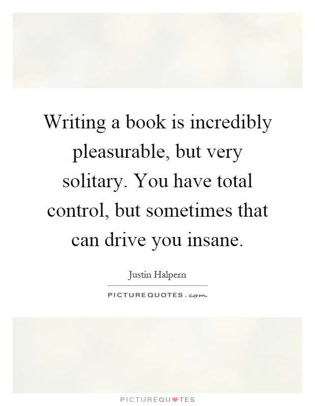 Writing a book is incredibly pleasurable, but very solitary. You have total control, but sometimes that can drive you insane Picture Quote #1